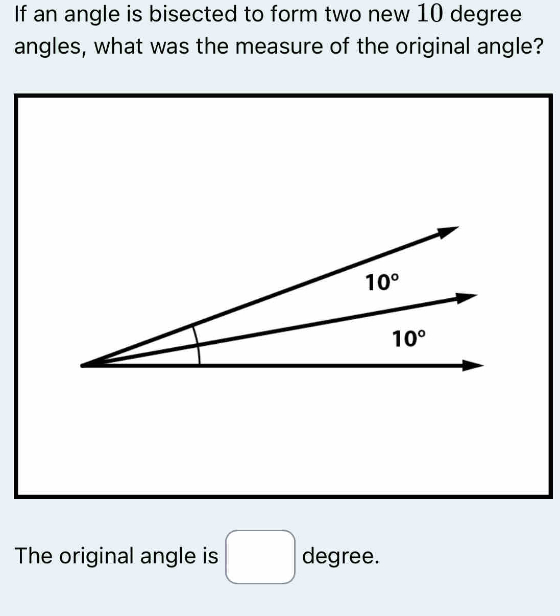 If an angle is bisected to form two new 10 degree
angles, what was the measure of the original angle?
The original angle is □ degree.