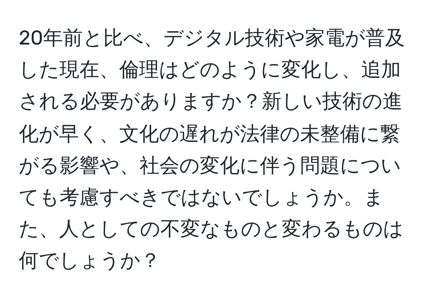 20年前と比べ、デジタル技術や家電が普及した現在、倫理はどのように変化し、追加される必要がありますか？新しい技術の進化が早く、文化の遅れが法律の未整備に繋がる影響や、社会の変化に伴う問題についても考慮すべきではないでしょうか。また、人としての不変なものと変わるものは何でしょうか？
