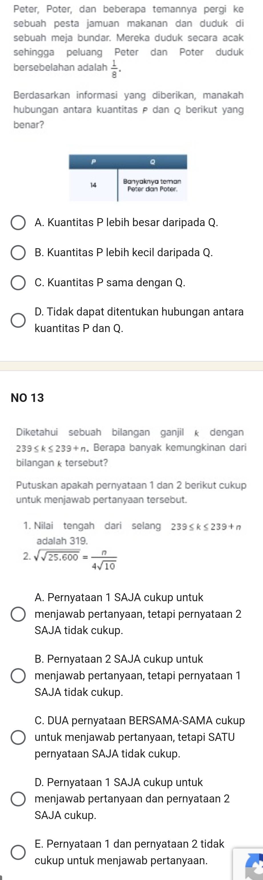 Peter, Poter, dan beberapa temannya pergi ke
sebuah pesta jamuan makanan dan duduk di
sebuah meja bundar. Mereka duduk secara acak
sehingga peluang Peter dan Poter duduk
bersebelahan adalah  1/8 .
Berdasarkan informasi yang diberikan, manakah
hubungan antara kuantitas ρ dan Q berikut yang
benar?
A. Kuantitas P lebih besar daripada Q.
B. Kuantitas P lebih kecil daripada Q
C. Kuantitas P sama dengan Q.
D. Tidak dapat ditentukan hubungan antara
kuantitas P dan Q.
NO 13
Diketahui sebuah bilangan ganjil k dengan
239≤ k≤ 239+n. Berapa banyak kemungkinan dari
bilangan k tersebut?
Putuskan apakah pernyataan 1 dan 2 berikut cukup
untuk menjawab pertanyaan tersebut.
1. Nilai tengah dari selang 239 ≤ k ≤ 23: to +r
adalah 319.
2. sqrt(sqrt 25.600)= n/4sqrt(10) 
A. Pernyataan 1 SAJA cukup untuk
menjawab pertanyaan, tetapi pernyataan 2
SAJA tidak cukup.
B. Pernyataan 2 SAJA cukup untuk
menjawab pertanyaan, tetapi pernyataan 1
SAJA tidak cukup.
C. DUA pernyataan BERSAMA-SAMA cukup
untuk menjawab pertanyaan, tetapi SATU
pernyataan SAJA tidak cukup.
D. Pernyataan 1 SAJA cukup untuk
menjawab pertanyaan dan pernyataan 2
SAJA cukup.
E. Pernyataan 1 dan pernyataan 2 tidak
cukup untuk menjawab pertanyaan.