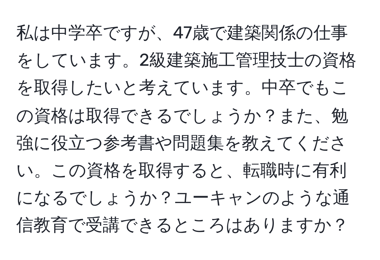 私は中学卒ですが、47歳で建築関係の仕事をしています。2級建築施工管理技士の資格を取得したいと考えています。中卒でもこの資格は取得できるでしょうか？また、勉強に役立つ参考書や問題集を教えてください。この資格を取得すると、転職時に有利になるでしょうか？ユーキャンのような通信教育で受講できるところはありますか？