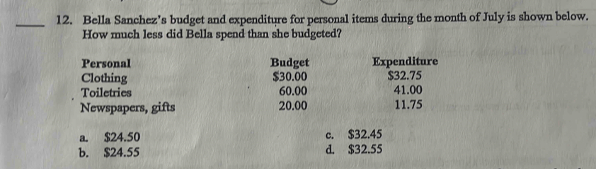 Bella Sanchez’s budget and expenditure for personal items during the month of July is shown below.
How much less did Bella spend than she budgeted?
Personal Budget Expenditure
Clothing $30.00 $32.75
Toiletries 60.00 41.00
Newspapers, gifts 20.00 11.75
a. $24.50 c. $32.45
b. $24.55 d. $32.55