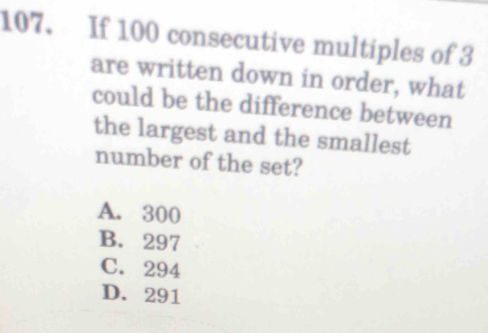 If 100 consecutive multiples of 3
are written down in order, what
could be the difference between
the largest and the smallest
number of the set?
A. 300
B. 297
C. 294
D. 291