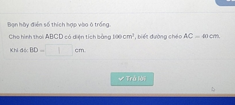 Bạn hãy điển số thích hợp vào ô trống. 
Cho hình thoi ABCD có diện tích bằng 100cm^2 , biết đường chéo AC=40cm. 
Khi đó: BD= 1 □ cm. 
Trả lời