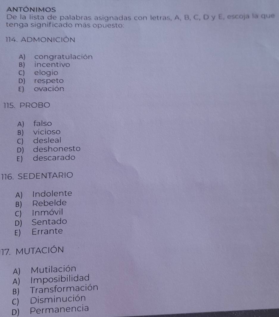 ANTÓNIMOS
De la lista de palabras asignadas con letras, A, B, C, D y E, escoja la que
tenga significado más opuesto:
114. ADMONICIÓN
A) congratulación
B) incentivo
C) elogio
D) respeto
E) ovación
115. PROBO
A) falso
B) vicioso
C) desleal
D) deshonesto
E) descarado
116. SEDENTARIO
A) Indolente
B) Rebelde
C) Inmóvil
D) Sentado
E) Errante
17. MUTACIÓN
A) Mutilación
A) Imposibilidad
B) Transformación
C) Disminución
D) Permanencia