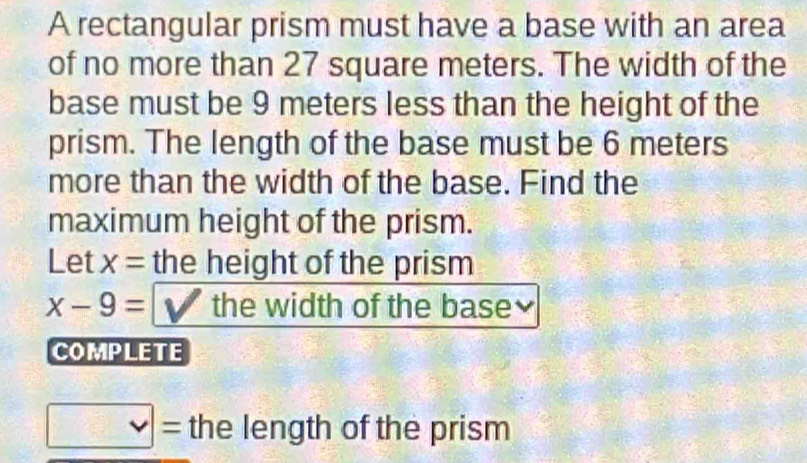 A rectangular prism must have a base with an area 
of no more than 27 square meters. The width of the 
base must be 9 meters less than the height of the 
prism. The length of the base must be 6 meters
more than the width of the base. Find the 
maximum height of the prism. 
Let x= the height of the prism
x-9= the width of the base 
COMPLETE
v|= the length of the prism