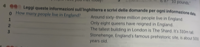 is it?" "10 pounds." 
A .. Leggi queste informazioni sull’Inghilterra e scrivi delle domande per ogni informazione data 
0 How many people live in England? _Around sixty-three million people live in England. 
_1 
_2 
Only eight queens have reigned in England. 
The tallest building in London is The Shard. It's 310m tall. 
3 _Stonehenge, England's famous prehistoric site, is about 5000
years old.