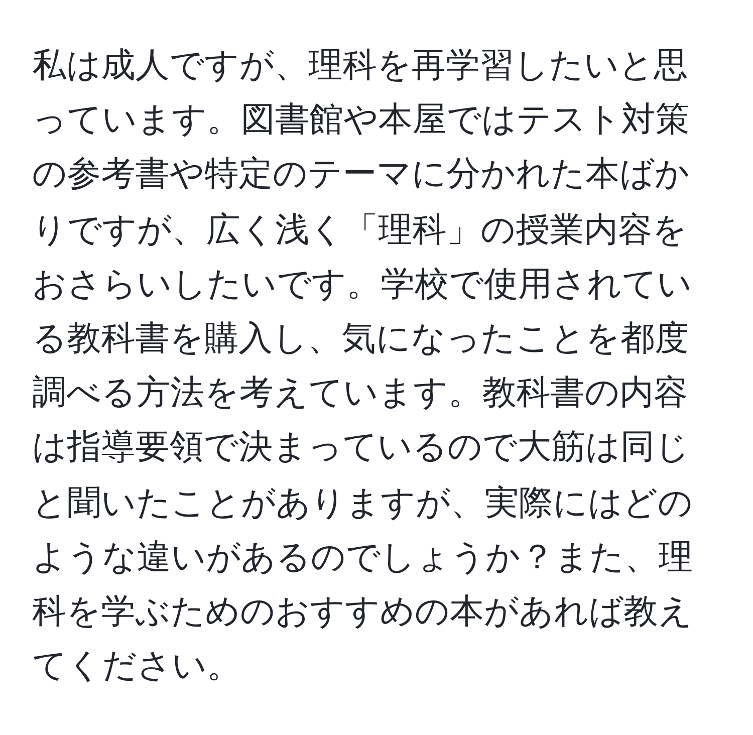 私は成人ですが、理科を再学習したいと思っています。図書館や本屋ではテスト対策の参考書や特定のテーマに分かれた本ばかりですが、広く浅く「理科」の授業内容をおさらいしたいです。学校で使用されている教科書を購入し、気になったことを都度調べる方法を考えています。教科書の内容は指導要領で決まっているので大筋は同じと聞いたことがありますが、実際にはどのような違いがあるのでしょうか？また、理科を学ぶためのおすすめの本があれば教えてください。