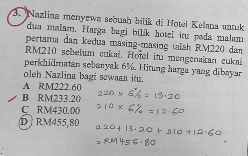 Nazlina menyewa sebuah bilik di Hotel Kelana untuk
dua malam. Harga bagi bilik hotel itu pada malam
pertama dan kedua masing-masing ialah RM220 dan
RM210 sebelum cukai. Hotel itu mengenakan cukai
perkhidmatan sebanyak 6%. Hitung harga yang dibayar
oleh Nazlina bagi sewaan itu.
A RM222.60
B RM233.20
C RM430.00
D RM455,80