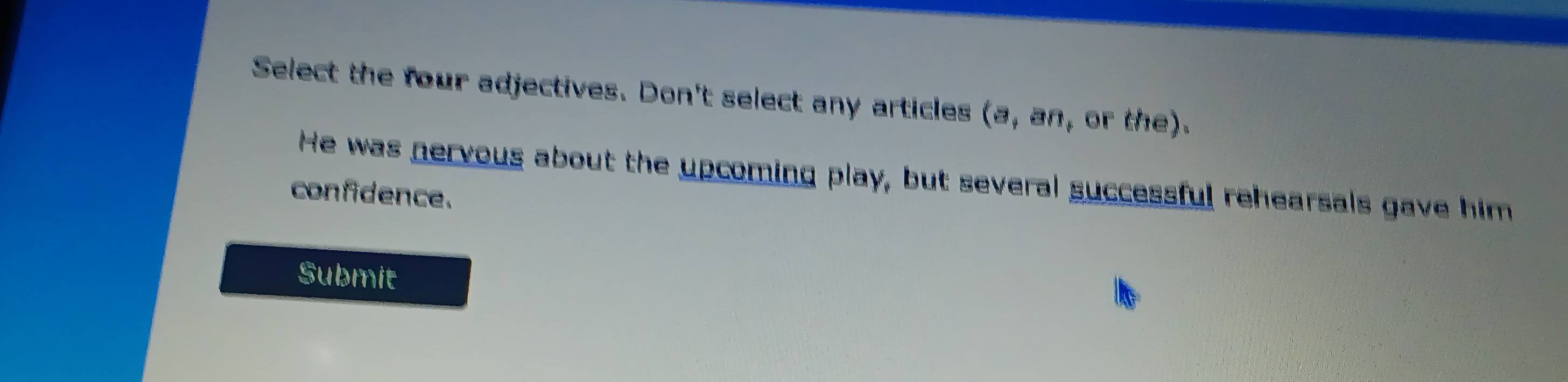 Select the four adjectives. Don't select any articles (a, an, or the). 
He was nervous about the upcoming play, but several successful rehearsals gave him 
confidence. 
Submit