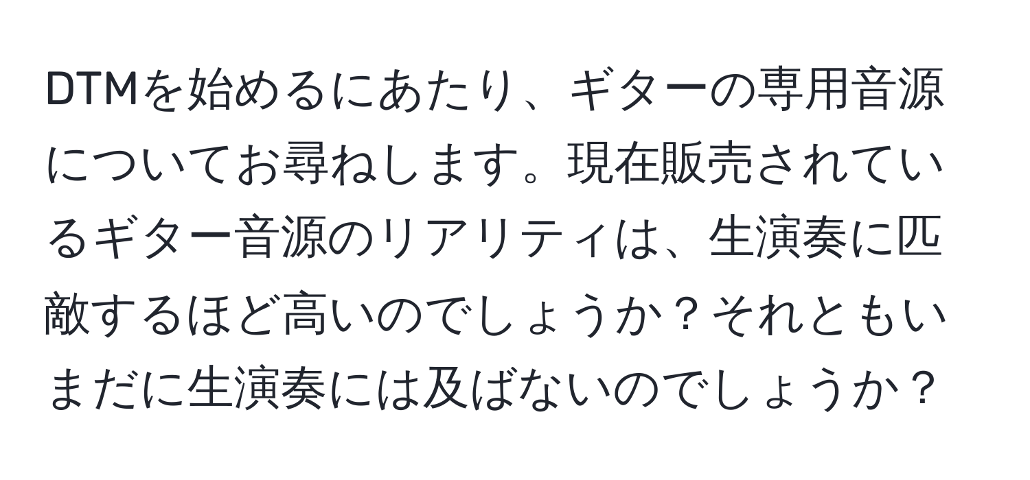 DTMを始めるにあたり、ギターの専用音源についてお尋ねします。現在販売されているギター音源のリアリティは、生演奏に匹敵するほど高いのでしょうか？それともいまだに生演奏には及ばないのでしょうか？