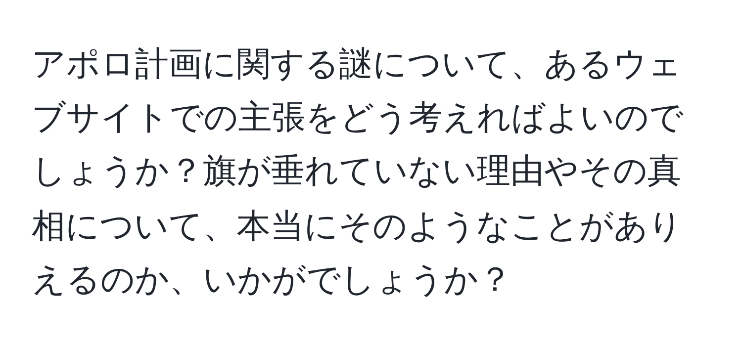 アポロ計画に関する謎について、あるウェブサイトでの主張をどう考えればよいのでしょうか？旗が垂れていない理由やその真相について、本当にそのようなことがありえるのか、いかがでしょうか？