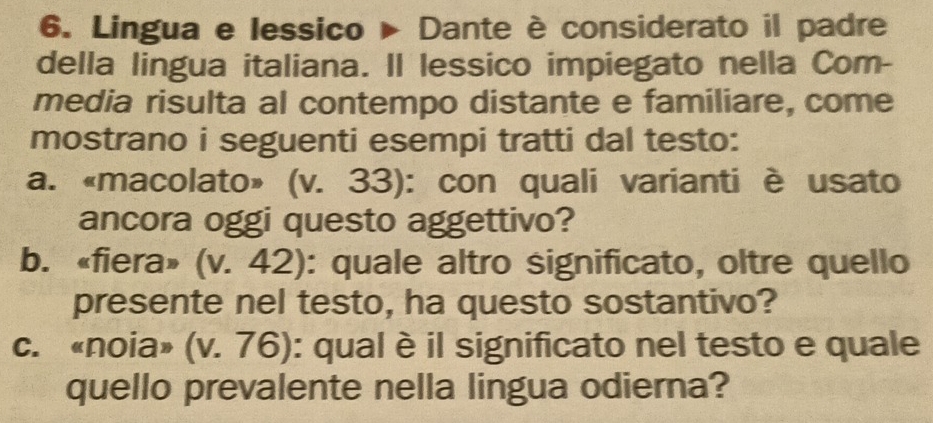 Lingua e lessico ▶ Dante è considerato il padre 
della lingua italiana. Il lessico impiegato nella Com- 
media risulta al contempo distante e familiare, come 
mostrano i seguenti esempi tratti dal testo: 
a. «macolato» (v. 33): con quali varianti è usato 
ancora oggi questo aggettivo? 
b. «fiera» (v. 42): quale altro significato, oltre quello 
presente nel testo, ha questo sostantivo? 
c. «noia» (v. 76): qual è il significato nel testo e quale 
quello prevalente nella lingua odierna?