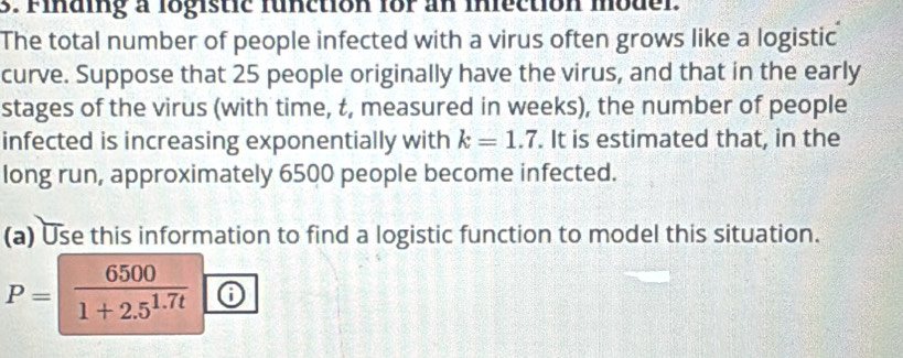 Finding a logistic function for an inection moder. 
The total number of people infected with a virus often grows like a logistic 
curve. Suppose that 25 people originally have the virus, and that in the early 
stages of the virus (with time, t, measured in weeks), the number of people 
infected is increasing exponentially with k=1.7. It is estimated that, in the 
long run, approximately 6500 people become infected. 
(a) Use this information to find a logistic function to model this situation.
P= 6500/1+2.5^(1.7t)  6