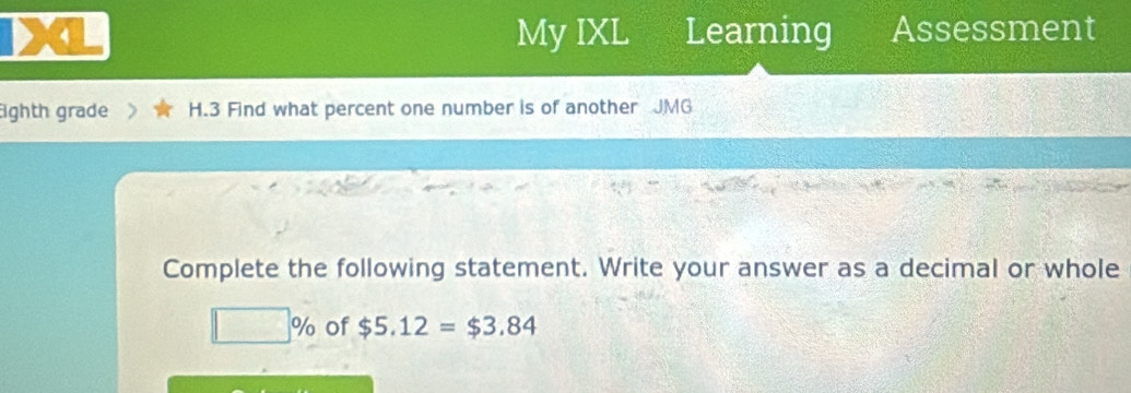 My IXL Learning Assessment 
ighth grade H.3 Find what percent one number is of another JMG 
Complete the following statement. Write your answer as a decimal or whole
□ % of $5.12=$3.84