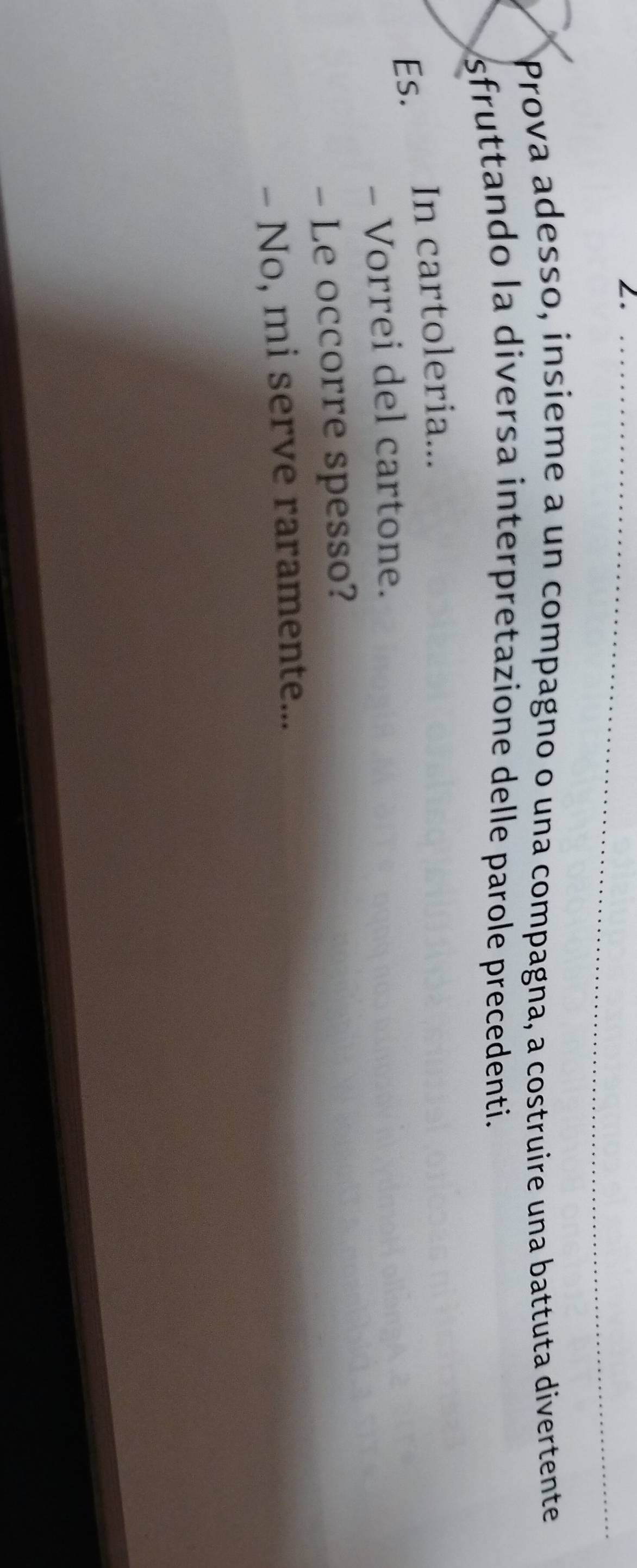 Prova adesso, insieme a un compagno o una compagna, a costruire una battuta divertente 
sfruttando la diversa interpretazione delle parole precedenti. 
Es. In cartoleria... 
- Vorrei del cartone. 
- Le occorre spesso? 
- No, mi serve raramente...