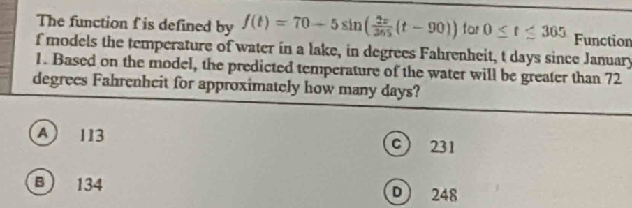 The function f is defined by f(t)=70-5sin ( 2x/365 (t-90)) for 0≤ t≤ 365 Function
f models the temperature of water in a lake, in degrees Fahrenheit, t days since January
1. Based on the model, the predicted temperature of the water will be greater than 72
degrees Fahrenheit for approximately how many days?
A 113 c 231
B 134 D 248