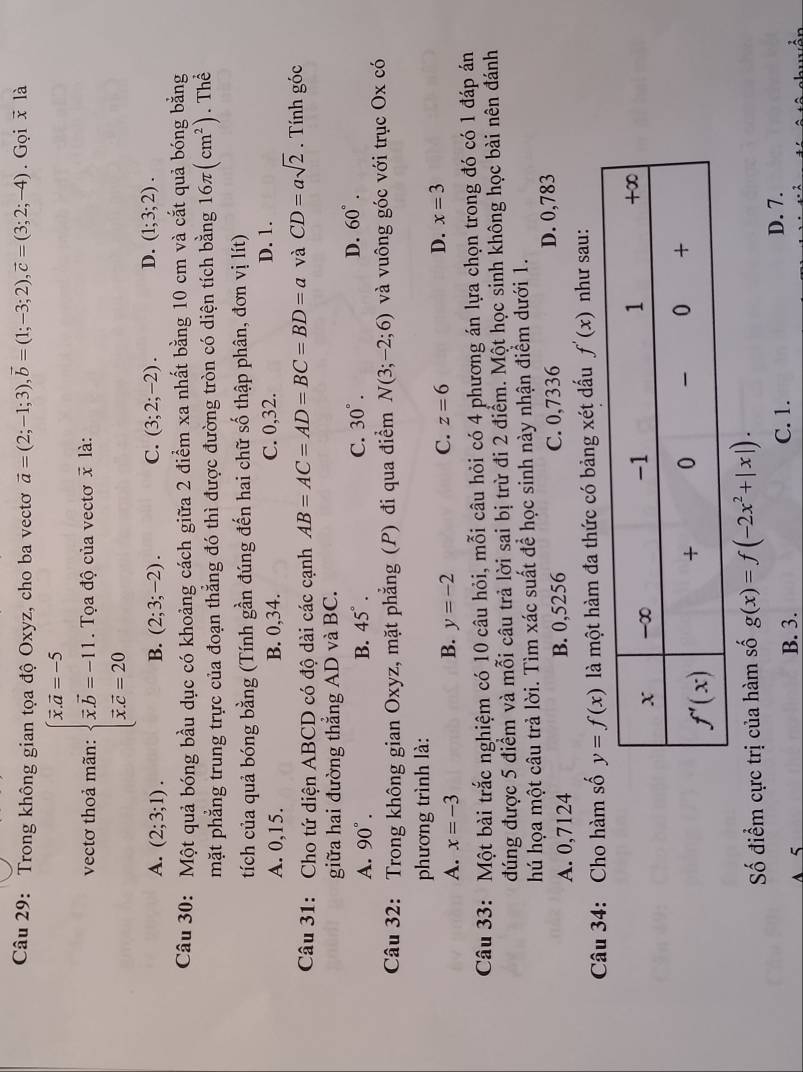 Trong không gian tọa độ Oxyz, cho ba vectơ vector a=(2;-1;3),vector b=(1;-3;2),vector c=(3;2;-4). Gọi x là
vectơ thoả mãn: beginarrayl overline x.overline a=-5 overline x.overline b=-11. overline x.overline c=20endarray. Tọa độ của vectơ x là:
A. (2;3;1). B. (2;3;-2). C. (3;2;-2). D. (1;3;2).
Câu 30: Một quả bóng bầu dục có khoảng cách giữa 2 điểm xa nhất bằng 10 cm và cắt quả bóng bằng
mặt phẳng trung trực của đoạn thẳng đó thì được đường tròn có diện tích bằng 16π (cm^2) Thể
tích của quả bóng bằng (Tính gần đúng đến hai chữ số thập phân, đơn vị lít)
A. 0,15. B. 0,34. C. 0,32. D. 1.
Câu 31: Cho tứ diện ABCD có độ dài các cạnh AB=AC=AD=BC=BD=a và CD=asqrt(2). Tính góc
giữa hai đường thẳng AD và BC.
A. 90°. B. 45°. C. 30°. D. 60°.
Câu 32: Trong không gian Oxyz, mặt phẳng (P) đi qua điểm N(3;-2;6) và vuông góc với trục Ox có
phương trình là:
A. x=-3 B. y=-2
D.
C. z=6 x=3
Câu 33: Một bài trắc nghiệm có 10 câu hỏi, mỗi câu hỏi có 4 phương án lựa chọn trong đó có 1 đáp án
đúng được 5 điểm và mỗi câu trả lời sai bị trừ đi 2 điểm. Một học sinh không học bài nên đánh
hú họa một câu trả lời. Tìm xác suất để học sinh này nhận điểm dưới 1.
A. 0,7124 B. 0,5256 C. 0,7336 D. 0,783
Câu 34: Cho hàm số y=f(x) là một hàm đa thức có bảng xét dấu f'(x) như sau:
Số điểm cực trị của hàm số g(x)=f(-2x^2+|x|).
A 5 B. 3. C. 1.
D. 7.