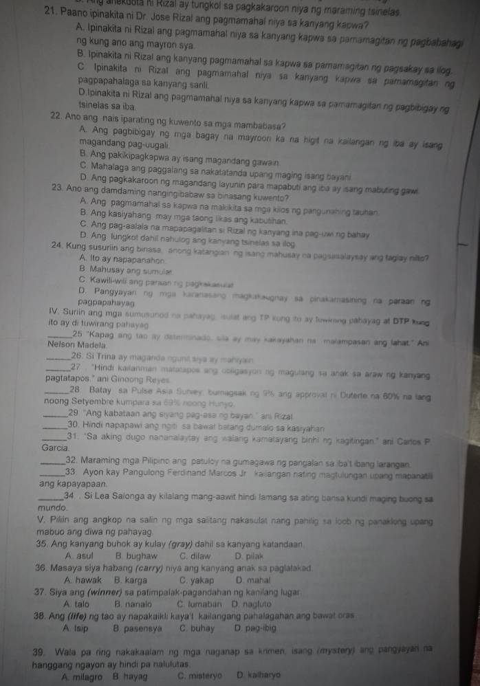 anekoota hi Rizal ay tungkol sa pagkakaroon niya ng maraming tsinelas.
21. Paano ipinakita ni Dr. Jose Rizal ang pagmamahal niya sa kanyang kapwa?
A. Ipinakita ni Rizal ang pagmamahal niya sa kanyang kapwa sa pamamagitan ng pagbabahagi
ng kung ano ang mayron sya.
B. Ipinakita ni Rizal ang kanyang pagmamahal sa kapwa sa pamamagitan ng pagsakay sa ilog.
C. Ipinakita ni Rizal ang pagmamahal niya sa kanyang kapwa sa pamamagitan ng
pagpapahalaga sa kanyang sarili.
D.Ipinakita ni Rizal ang pagmamahal niya sa kanyang kapwa sa pamamagitan ng pagbibigay ng
tsinelas sa iba
22. Ano ang nais iparating ng kuwento sa mga mambabasa?
A. Ang pagbibigay ng mga bagay na mayroon ka na higit na kailangan ng iba ay isang
magandang pag-uugali
B. Ang pakikipagkapwa ay isang magandang gawain
C. Mahalaga ang paggalang sa nakatatanda upang maging isang bayani
D. Ang pagkakaroon ng magandang layunin para mapabuti ang iba ay isang mabuting gawl
23. Ano ang damdaming nangingibabaw sa binasang kuwento?
A. Ang pagmamahal sa kapwa na makikita sa mga kilos ng pangunahing tauhan.
B. Ang kasiyahang may mga taong likas ang kabutihan.
C. Ang pag-aalala na mapapagalitan si Rizal ng kanyang ina pag-uw ng bahay
D. Ang lungkot dahil nahulog ang kanyang tsinelas sa ilog
24. Kung susuriin ang binasa, anong katangian ng isang mahusay na pagsasalaysay ang taglay nilto?
A. Ito ay napapanahon
B. Mahusay ang sumular
C. Kawili-wili ang paraanng paghskasual
D. Pangyayan ng mga karanasang magakaugnay sa pinakamasining na paraan ng
pagpapahayag
IV. Suriin ang mga sumusuned na pahayag, isulat ang TP kong to ay fewkrong pahayag at DTP kung
ito ay di tuwirang pahaya
_25 "Kapag ang tao ay deterinado, sila ay may kakayahan na malampasan ang lahat." An
Nelson Madela
_26. Si Trina ay maganda ngunt siya ay maniyain
_ 27 : "Hindi kailanman matatapos ang coligasyon rg magulang sa anak sa araw ng kanyang
pagtatapos." ani Ginoong Reyes
_28. Batay sa Pulse Asia Survey, buragsaking 9% ang approval ni Duterte na 60% na lang
noong Setyembre kumpara sa 69% noong Hunyo.
_29 "Ang kabataan ang siyang pag-asa ng bayan." ani Rizal
_30. Hindi napapawi ang ngiti sa bawat batang dumalo sa kasiyahan
_31. "Sa aking dugo nananalaytay ang walang kamatayang binhi ng kagitingan," ani Caros P.
Garcia.
_32. Maraming mga Pilipino ang patuloy na gumagawa ng pangalan sa iba't ibang larangan.
_33. Ayon kay Pangulong Ferdinand Marcos Jr kailangan nating magtulungan upang mapanatil
anq kapayapaan.
_34. . Si Lea Salonga ay kilalang mang-aawit hindi lamang sa ating bansa kundi maging buong sa
mundo.
V. Piliin ang angkop na salin ng mga salitang nakasulat nang pahilig sa loob ng panaklong upang
mabuo ang diwa ng pahayag.
35. Ang kanyang buhok ay kulay (gray) dahil sa kanyang katandaan
A. asul B bughaw C. dilaw D. pilak
36. Masaya siya habang (carry) niya ang kanyang anak sa paglalakad
A. hawak B. karga C. yakap D. mahal
37. Siya ang (winner) sa patimpalak-pagandahan ng kanilang lugar
A. talo B. nanalo C. lumaban D. nagluto
38. Ang (life) ng tao ay napakaikli kaya't kailangang pahalagahan ang bawat orss
A. Isip B pasensya C. buhay D. pag-ibig
39. Wala pa ring nakakaalam ng mga naganap sa krimen, isang (mystery) ang pangyayan na
hanggang ngayon ay hindi pa nalulutas.
A. milagro B. hayag C. misteryo D. kalharyo