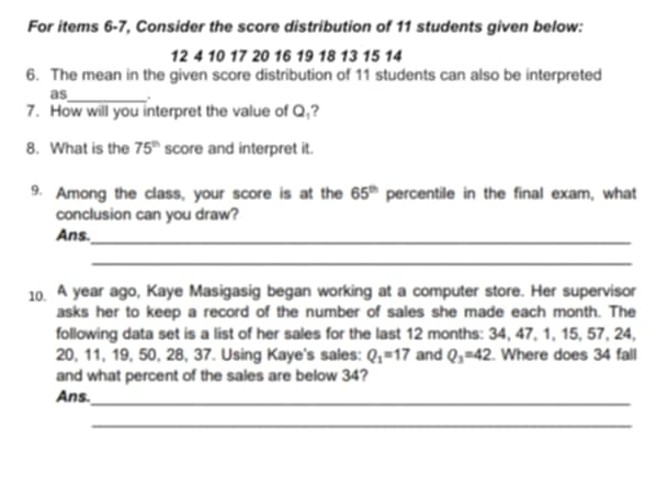 For items 6-7, Consider the score distribution of 11 students given below:
12 4 10 17 20 16 19 18 13 15 14
6. The mean in the given score distribution of 11 students can also be interpreted 
as_ . 
7. How will you interpret the value of 2 ,? 
8. What is the 75^(th) score and interpret it. 
9. Among the class, your score is at the 65^(th) percentile in the final exam, what 
conclusion can you draw? 
Ans._ 
_ 
10. A year ago, Kaye Masigasig began working at a computer store. Her supervisor 
asks her to keep a record of the number of sales she made each month. The 
following data set is a list of her sales for the last 12 months : 34, 47, 1, 15, 57, 24,
20, 11, 19, 50, 28, 37. Using Kaye's sales: Q_1=17 and Q_3=42. Where does 34 fall 
and what percent of the sales are below 34? 
Ans. 
_ 
_