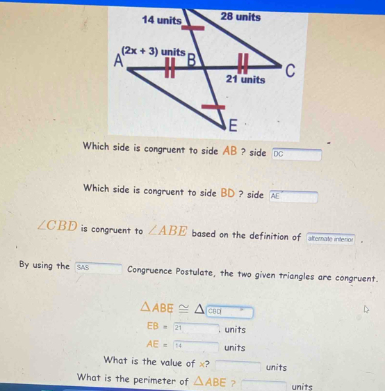 Which side is congruent to side AB ? side DC
Which side is congruent to side BD ? side AE
∠ CBD is congruent to ∠ ABE based on the definition of alternate interior
By using the SAS Congruence Postulate, the two given triangles are congruent.
△ ABE≌ △ CBD overline 
EB=21 units
AE=14 units
What is the value of x? □ units
What is the perimeter of △ ABE ? overline □  overline □  units