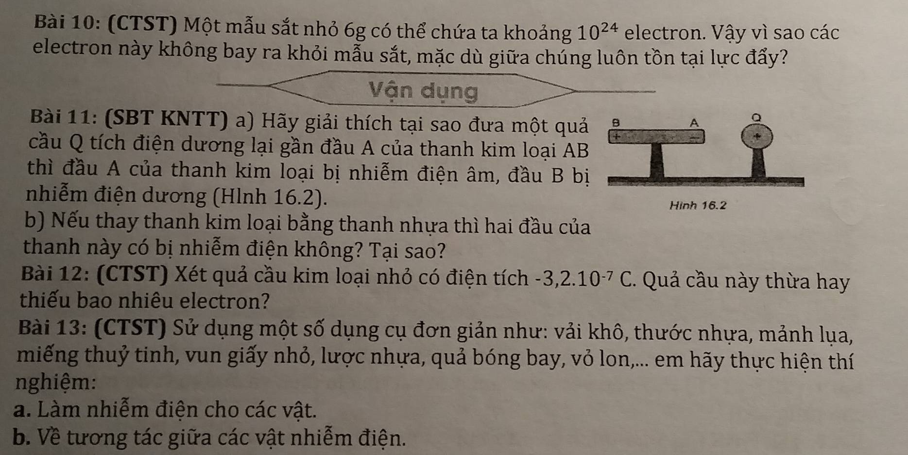 (CTST) Một mẫu sắt nhỏ 6g có thể chứa ta khoảng 10^(24) electron. Vậy vì sao các 
electron này không bay ra khỏi mẫu sắt, mặc dù giữa chúng luôn tồn tại lực đẩy? 
Vận dụng 
Bài 11: (SBT KNTT) a) Hãy giải thích tại sao đưa một quả 
cầu Q tích điện dương lại gần đầu A của thanh kim loại AB 
thì đầu A của thanh kim loại bị nhiễm điện âm, đầu B bị 
nhiễm điện dương (Hlnh 16.2). 
b) Nếu thay thanh kim loại bằng thanh nhựa thì hai đầu của 
thanh này có bị nhiễm điện không? Tại sao? 
Bài 12: (CTST) Xét quả cầu kim loại nhỏ có điện tích -3,2.10^(-7)C. Quả cầu này thừa hay 
thiếu bao nhiêu electron? 
Bài 13: (CTST) Sử dụng một số dụng cụ đơn giản như: vải khô, thước nhựa, mảnh lụa, 
miếng thuỷ tinh, vun giấy nhỏ, lược nhựa, quả bóng bay, vỏ lon,... em hãy thực hiện thí 
nghiệm: 
a. Làm nhiễm điện cho các vật. 
b. Về tương tác giữa các vật nhiễm điện.