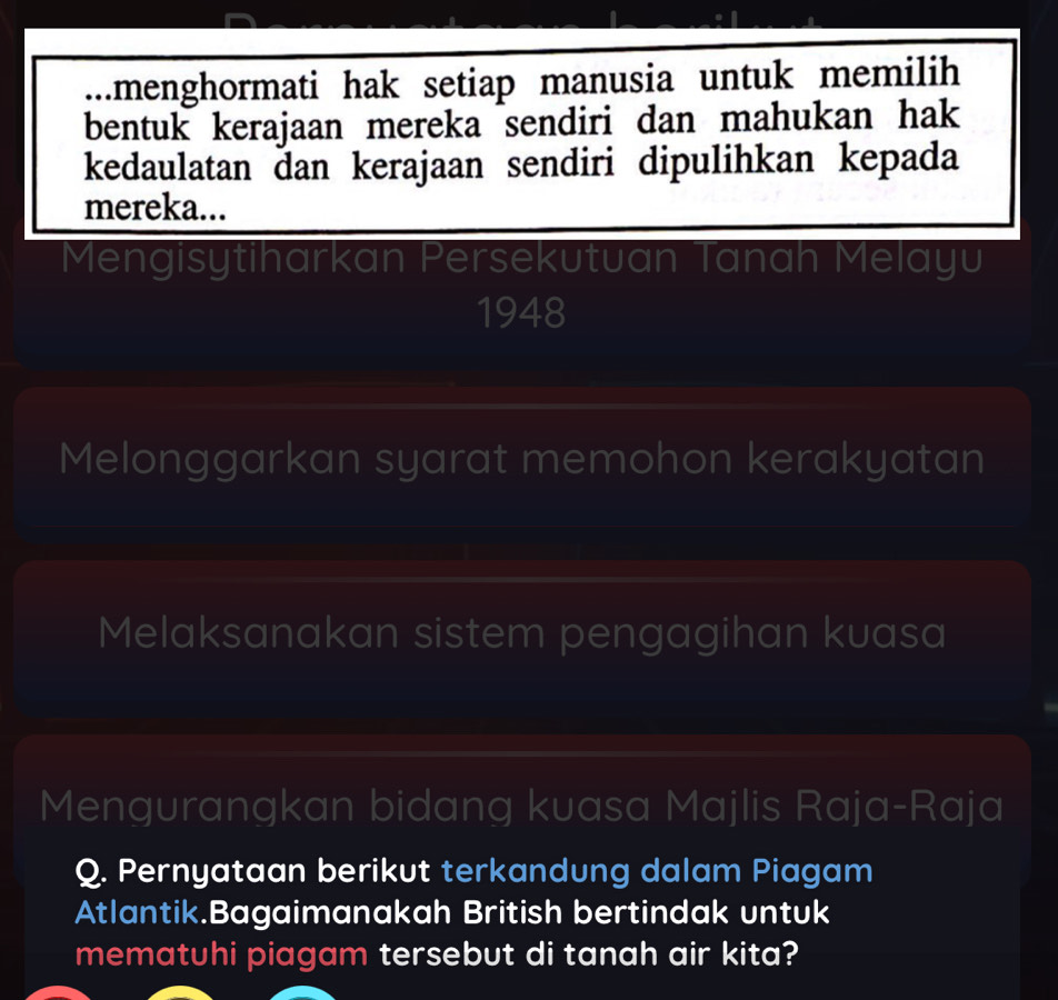 .menghormati hak setiap manusia untuk memilih 
bentuk kerajaan mereka sendiri dan mahukan hak 
kedaulatan dan kerajaan sendiri dipulihkan kepada 
mereka... 
Mengisytiharkan Persekutuan Tanah Melayu 
1948 
Melonggarkan syarat memohon kerakyatan 
Melaksanakan sistem pengagihan kuasa 
Mengurangkan bidang kuasa Majlis Raja-Raja 
Q. Pernyataan berikut terkandung dalam Piagam 
Atlantik.Bagaimanakah British bertindak untuk 
mematuhi piagam tersebut di tanah air kita?