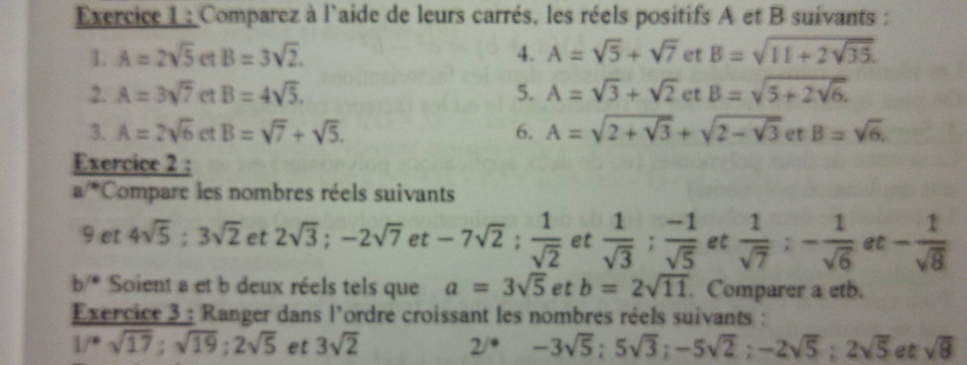 Comparez à l'aide de leurs carrés, les réels positifs A et B suivants : 
1. A=2sqrt(5) et B=3sqrt(2). 4. A=sqrt(5)+sqrt(7) et B=sqrt(11+2sqrt 35). 
2. A=3sqrt(7) et B=4sqrt(5). 5. A=sqrt(3)+sqrt(2) et B=sqrt(5+2sqrt 6). 
3. A=2sqrt(6) et B=sqrt(7)+sqrt(5). 6. A=sqrt(2+sqrt 3)+sqrt(2-sqrt 3) et B=sqrt(6). 
Exercice 2 : 
a 7^(th) Compare les nombres réels suivants 
9 et 4sqrt(5) : 3sqrt(2) et 2sqrt(3); -2sqrt(7) et -7sqrt(2);  1/sqrt(2)  et  1/sqrt(3) ;  (-1)/sqrt(5)  et  1/sqrt(7) :- 1/sqrt(6)  et - 1/sqrt(8) 
b/* Soient a et b deux réels tels que a=3sqrt(5) et b=2sqrt(11). Comparer a etb. 
Exercice 3 : Ranger dans l'ordre croissant les nombres réels suivants :
1/^4sqrt(17); sqrt(19):2sqrt(5) et 3sqrt(2) 2/*-3sqrt(5); 5sqrt(3); -5sqrt(2); -2sqrt(5); 2sqrt(5) et sqrt(8)