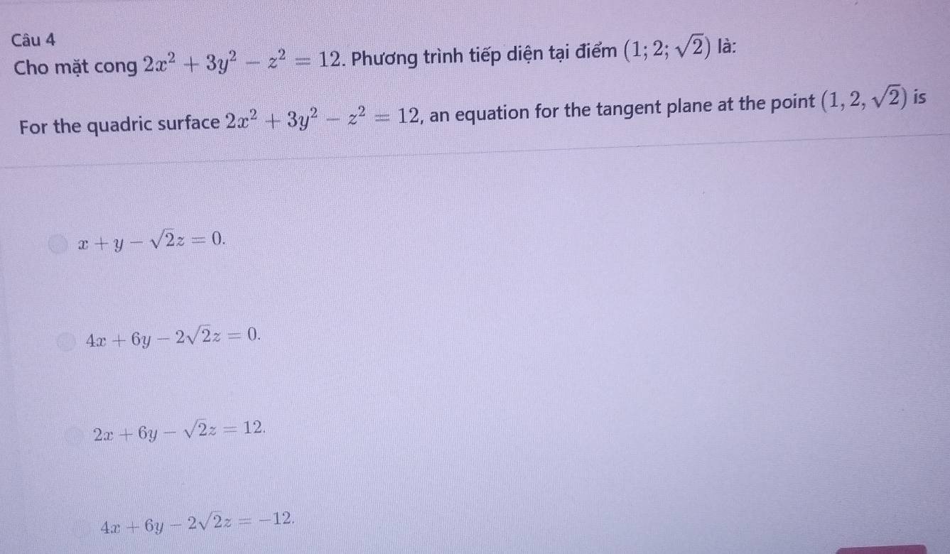 là:
Cho mặt cong 2x^2+3y^2-z^2=12. Phương trình tiếp diện tại điểm (1;2;sqrt(2))
For the quadric surface 2x^2+3y^2-z^2=12 , an equation for the tangent plane at the point (1,2,sqrt(2)) is
x+y-sqrt(2)z=0.
4x+6y-2sqrt(2)z=0.
2x+6y-sqrt(2)z=12.
4x+6y-2sqrt(2)z=-12.