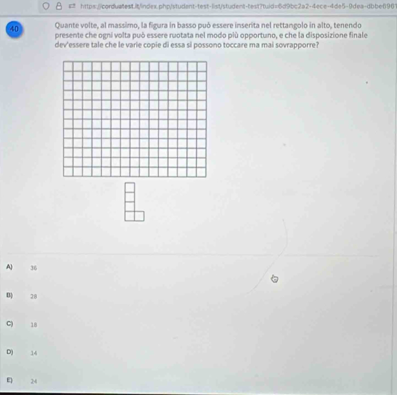 Quante volte, al massimo, la figura in basso può essere inserita nel rettangolo in alto, tenendo
presente che ogni volta può essere ruotata nel modo più opportuno, e che la disposizione finale
dev'essere tale che le varie copie di essa si possono toccare ma mai sovrapporre?
A 36
B) 28
C) 18
D) 14
E) 24