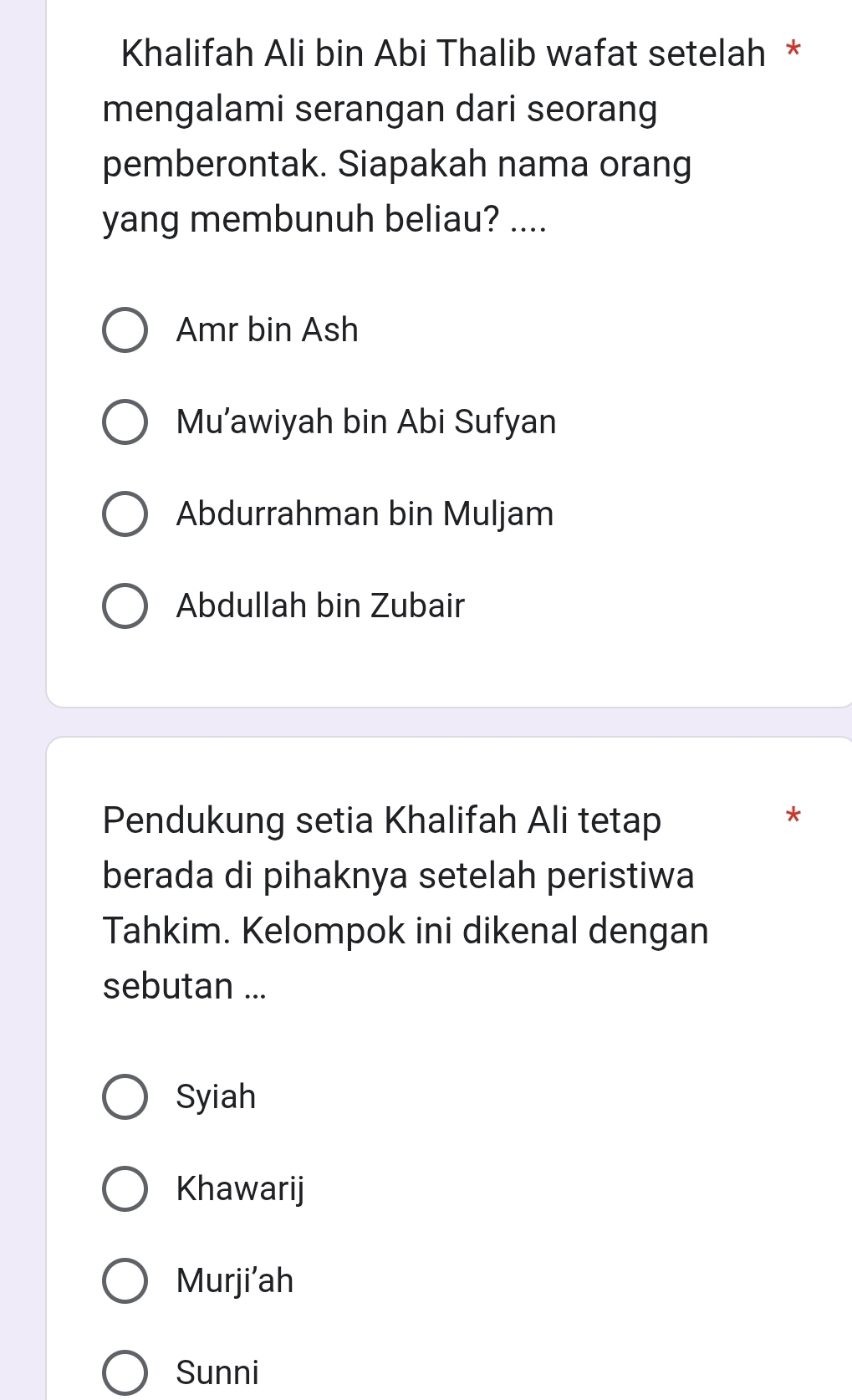 Khalifah Ali bin Abi Thalib wafat setelah *
mengalami serangan dari seorang
pemberontak. Siapakah nama orang
yang membunuh beliau? ....
Amr bin Ash
Mu’awiyah bin Abi Sufyan
Abdurrahman bin Muljam
Abdullah bin Zubair
Pendukung setia Khalifah Ali tetap
*
berada di pihaknya setelah peristiwa
Tahkim. Kelompok ini dikenal dengan
sebutan ...
Syiah
Khawarij
Murji’ah
Sunni