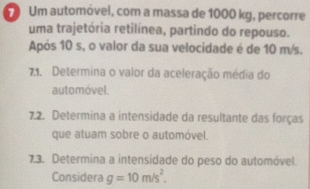 Um automóvel, com a massa de 1000 kg, percorre 
uma trajetória retilínea, partindo do repouso. 
Após 10 s, o valor da sua velocidade é de 10 m/s. 
7.1. Determina o valor da aceleração média do 
automóvel. 
7.2. Determina a intensidade da resultante das forças 
que atuam sobre o automóvel. 
7.3. Determina a intensidade do peso do automóvel. 
Considera g=10m/s^2.