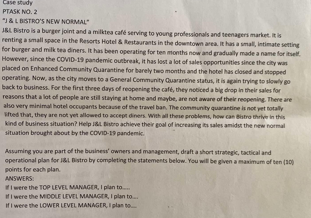 Case study 
PTASK NO. 2 
“J & L BISTRO’S NEW NORMAL” 
J&L Bistro is a burger joint and a milktea café serving to young professionals and teenagers market. It is 
renting a small space in the Resorts Hotel & Restaurants in the downtown area. It has a small, intimate setting 
for burger and milk tea diners. It has been operating for ten months now and gradually made a name for itself. 
However, since the COVID-19 pandemic outbreak, it has lost a lot of sales opportunities since the city was 
placed on Enhanced Community Quarantine for barely two months and the hotel has closed and stopped 
operating. Now, as the city moves to a General Community Quarantine status, it is again trying to slowly go 
back to business. For the first three days of reopening the café, they noticed a big drop in their sales for 
reasons that a lot of people are still staying at home and maybe, are not aware of their reopening. There are 
also very minimal hotel occupants because of the travel ban. The community quarantine is not yet totally 
lifted that, they are not yet allowed to accept diners. With all these problems, how can Bistro thrive in this 
kind of business situation? Help J&L Bistro achieve their goal of increasing its sales amidst the new normal 
situation brought about by the COVID-19 pandemic. 
Assuming you are part of the business’ owners and management, draft a short strategic, tactical and 
operational plan for J&L Bistro by completing the statements below. You will be given a maximum of ten (10) 
points for each plan. 
ANSWERS: 
If I were the TOP LEVEL MANAGER, I plan to..... 
If I were the MIDDLE LEVEL MANAGER, I plan to.... 
If I were the LOWER LEVEL MANAGER, I plan to....