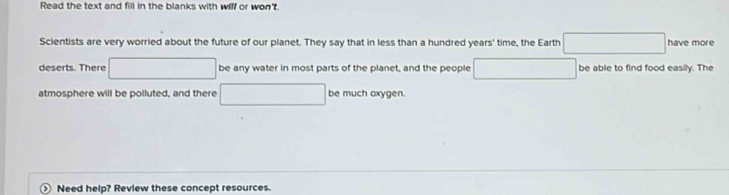 Read the text and fill in the blanks with will or won't. 
Scientists are very worried about the future of our planet. They say that in less than a hundred years' time, the Earth □ have more 
deserts. There □ be any water in most parts of the planet, and the people □ be able to find food easily. The 
atmosphere will be polluted, and there □ be much oxygen. 
> Need help? Revlew these concept resources.