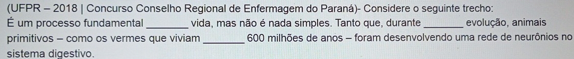 (UFPR - 2018 | Concurso Conselho Regional de Enfermagem do Paraná)- Considere o seguinte trecho: 
É um processo fundamental _vida, mas não é nada simples. Tanto que, durante _evolução, animais 
primitivos - como os vermes que viviam _ 600 milhões de anos - foram desenvolvendo uma rede de neurônios no 
sistema digestivo.