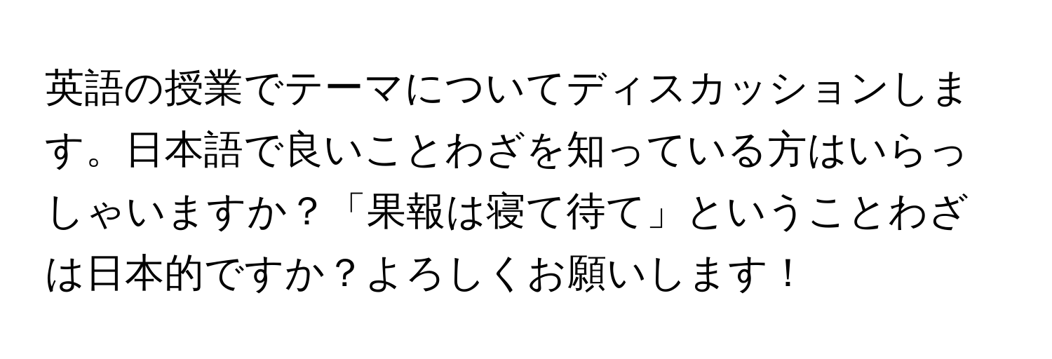 英語の授業でテーマについてディスカッションします。日本語で良いことわざを知っている方はいらっしゃいますか？「果報は寝て待て」ということわざは日本的ですか？よろしくお願いします！