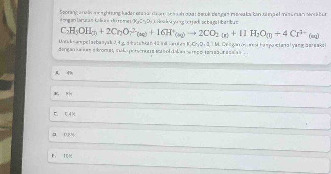 Seorang analis menghitung kadar etanol dalam sebuah obat batuk dengan mereaksikan sampel minuman tersebut
dengan larutan kalium dikromat (K_2Cr_2O_7). Reaksi yang terjadi sebagai berikut:
C_2H_5OH_(1)+2Cr_2O_7^((2-)(aq)+16H^+)_(aq)to 2CO_2(g)+11H_2O_(l)+4Cr^(3+)(aq)
Untuk sampel sebanyak 2,3 g, dibutuhkan 40 mL larutan K_2Cr_2O_70,1M. Dengan asumsi hanya etanol yang bereaksi
dengan kalium dikromat, maka persentase etanol dalam sampel tersebut adalah ....
A. 4%
B. 8%
C. 0,4%
D. 0.8%
E. 10%