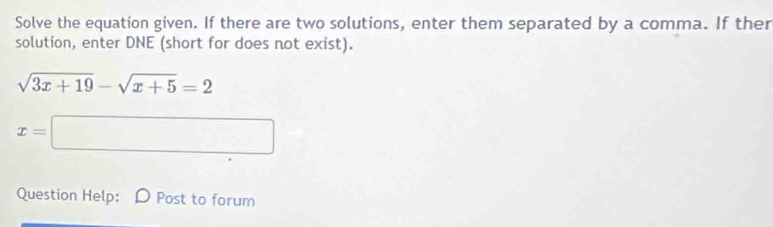 Solve the equation given. If there are two solutions, enter them separated by a comma. If ther 
solution, enter DNE (short for does not exist).
sqrt(3x+19)-sqrt(x+5)=2
x=□
Question Help: D Post to forum