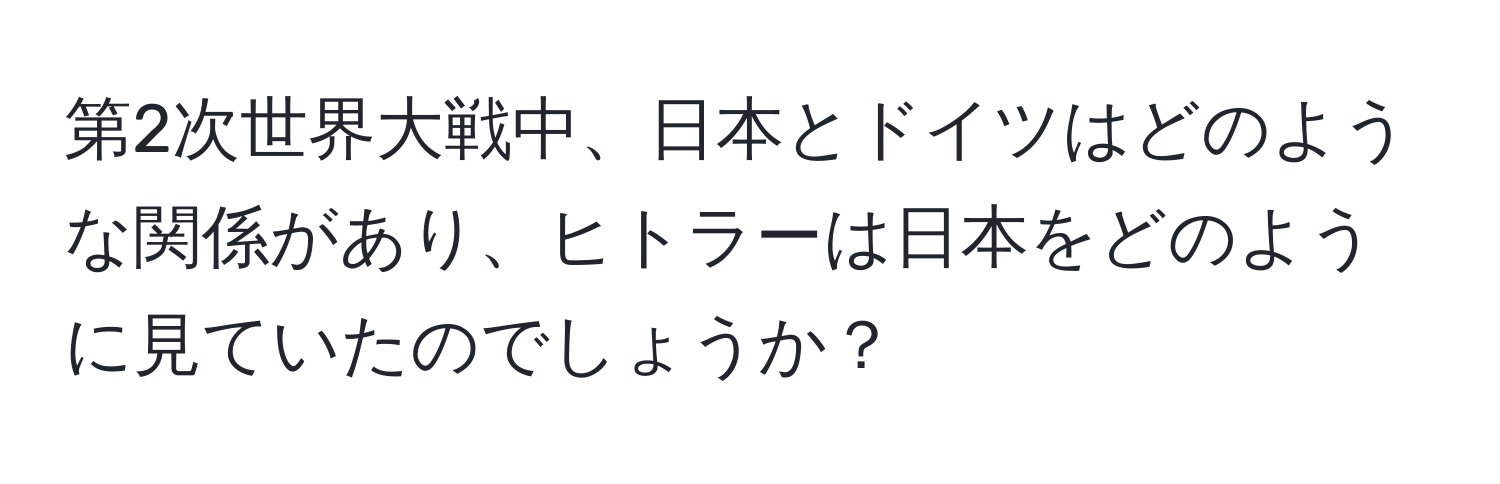 第2次世界大戦中、日本とドイツはどのような関係があり、ヒトラーは日本をどのように見ていたのでしょうか？