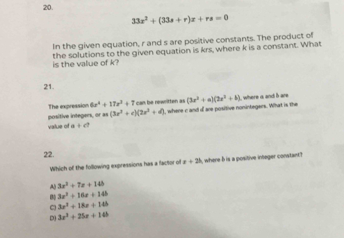 33x^2+(33s+r)x+rs=0
In the given equation, r and s are positive constants. The product of
the solutions to the given equation is krs, where k is a constant. What
is the value of k?
21.
The expression 6x^4+17x^2+7 can be rewritten as , where a and b are
positive integers, or as (3x^2+c)(2x^2+d) I, where c and o are positive nonintegers. What is the (3x^2+a)(2x^2+b)
value of +c? 
22. x+2b where δ is a positive integer constant?
Which of the following expressions has a factor of
A) 3x^2+7x+14b
B) 3x^2+16x+14b
C) 3x^2+18x+14b
D) 3x^2+25x+14b