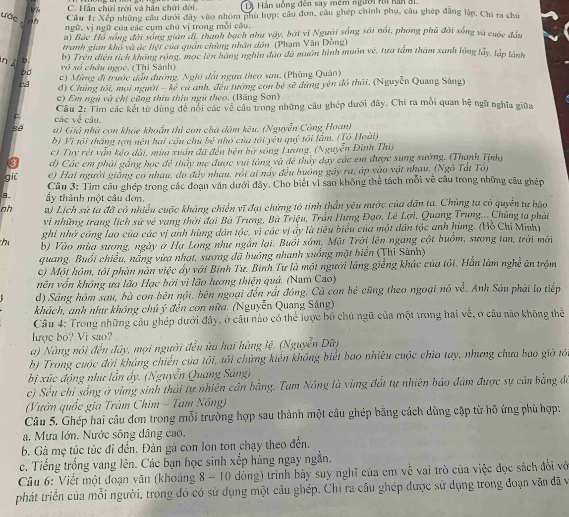 Vie C. Hắn chứi trời và hắn chửi đời. D. Hắn uồng đến say mêm người rồi hăn đi.
ước tnh
Câu 1: Xếp những câu dưới đây vào nhóm phù hợp: câu đơn, câu ghép chính phụ, câu ghép đăng lập. Chi ra chủ
ngữ, vị ngữ của các cụm chủ vị trong mỗi câu.
a) Bác Hồ sống đời sống gián dị, thanh bạch như vậy, bởi vì Người sống sôi nổi, phong phủ đời sống và cuộc đầu
tranh gian khổ và ác liệt của quần chúng nhân dân. (Phạm Văn Đồng)
n  À 5. b) Trên diện tích không rộng, mọc lên hàng nghìn đảo đá muôn hình muôn vé, tựa tấm tham xanh lộng lẫy, lắp lành
bó vô số châu ngọc. (Thi Sánh)
c) Mừng đi trước dẫn đường, Nghi dắt ngựa theo sau. (Phùng Quán)
câ d) Chúng tôi, mọi người - kẻ cả anh, đều tưởng con bé sẽ đứng yên đó thôi. (Nguyễn Quang Sáng)
e) Em ngũ và chị cũng thiu thiu ngủ theo. (Băng Sơn)
Câu 2: Tìm các kết từ dùng đề nối các vế câu trong những câu ghép dưới dây. Chỉ ra mối quan hệ ngữ nghĩa giữa
C. các vế câu.
sẽ a) Giá nhà con khỏe khoắn thì con chả dám kêu. (Nguyễn Công Hoan)
b) Vì tôi thắng tợn nên hai cậu chủ bé nhỏ của tôi yêu quý tôi lắm. (Tô Hoài)
c) Tuy rét vẫn kéo dài, mùa xuân đã đến bên bờ sống Lương. (Nguyễn Đình Thi)
3 d) Các em phải gắng học để thầy mẹ được vui lòng và để thầy dạy các em được sung sướng. (Thanh Tịnh)
gil e) Hai người giằng co nhau, du đây nhau, rồi ai nấy đều buồng gây ra, áp vào vật nhau. (Ngô Tất Tổ)
Câu 3: Tìm câu ghép trong các đoạn văn dưới đây. Cho biết vì sao không thể tách mỗi vế câu trong những câu ghép
a. ấy thành một câu đơn.
nh a) Lịch sử ta đã có nhiều cuộc kháng chiến vĩ đại chứng tỏ tinh thần yêu nước của dân ta. Chúng ta có quyền tự hào
vì những trang lịch sứ vẻ vang thời đại Bà Trưng, Bà Triệu, Trần Hưng Đạo, Lê Lợi, Quang Trung... Chúng ta phải
ghi nhớ công lao của các vị anh hùng dân tộc, vì các vị ấy là tiêu biểu của một dân tộc anh hùng. (Hồ Chí Minh)
h b) Vào mùa sương, ngày ở Hạ Long như ngắn lại. Buổi sớm, Mặt Trời lên ngang cột buồm, sương tan, trời mới
quang. Buổi chiều, nắng vừa nhạt, sương đã buông nhanh xuống mặt biển (Thi Sảnh)
c) Một hôm, tôi phàn nàn việc ấy với Binh Tư. Binh Tư là một người láng giềng khác của tôi. Hắn làm nghề ăn trộm
nên vốn không ưa lão Hạc bởi vì lão lương thiện quá. (Nam Cao)
d) Sáng hôm sau, bà con bên nội, bên ngoại đến rất đông. Cả con bé cũng theo ngoại nó về. Anh Sáu phải lo tiếp
khách, anh như không chú ý đến con nữa. (Nguyễn Quang Sáng)
Câu 4: Trong những câu ghép dưới đây, ở câu nào có thể lược bỏ chủ ngữ của một trong hai vế, ở câu nào không thể
ược bỏ? Vì sao?
a) Nàng nói đến đây, mọi người đều ửa hai hàng lệ. (Nguyễn Dữ)
b) Trong cuộc đời kháng chiến của tôi, tôi chứng kiến không biết bao nhiêu cuộc chia tay, nhưng chưa bao giờ tô
bị xúc động như lần ấy. (Nguyễn Quang Sáng)
c) Sếu chỉ sống ở vùng sinh thái tự nhiên cân bằng, Tam Nông là vùng đất tự nhiên bảo đảm được sự cân bằng đá
(Vườn quốc gia Tràm Chim - Tam Nông)
Câu 5. Ghép hai câu đơn trong mỗi trường hợp sau thành một câu ghép bằng cách dùng cặp từ hô ứng phù hợp:
a. Mưa lớn. Nước sông dâng cao.
b. Gà mẹ túc túc đi đến. Đàn gà con lon ton chạy theo đến.
c. Tiếng trống vang lên. Các bạn học sinh xếp hàng ngay ngắn.
Câu 6: Viết một đoạn văn (khoảng 8 - 10 dòng) trình bày suy nghĩ của em về vai trò của việc đọc sách đối vớ
phát triển của mỗi người, trong đó có sử dụng một câu ghép. Chỉ ra câu ghép được sử dụng trong đoạn văn đã và
