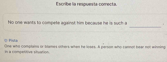 Escribe la respuesta correcta.
_
No one wants to compete against him because he is such a .
ρ Pista
One who complains or blames others when he loses. A person who cannot bear not winning
in a competitive situation.