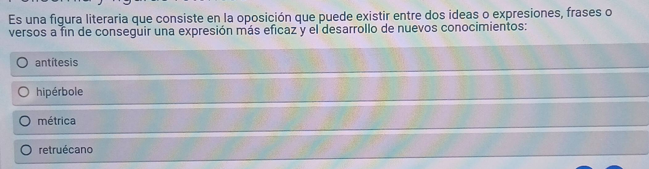 Es una figura literaria que consiste en la oposición que puede existir entre dos ideas o expresiones, frases o
versos a fin de conseguir una expresión más eficaz y el desarrollo de nuevos conocimientos:
antítesis
hipérbole
métrica
retruécano