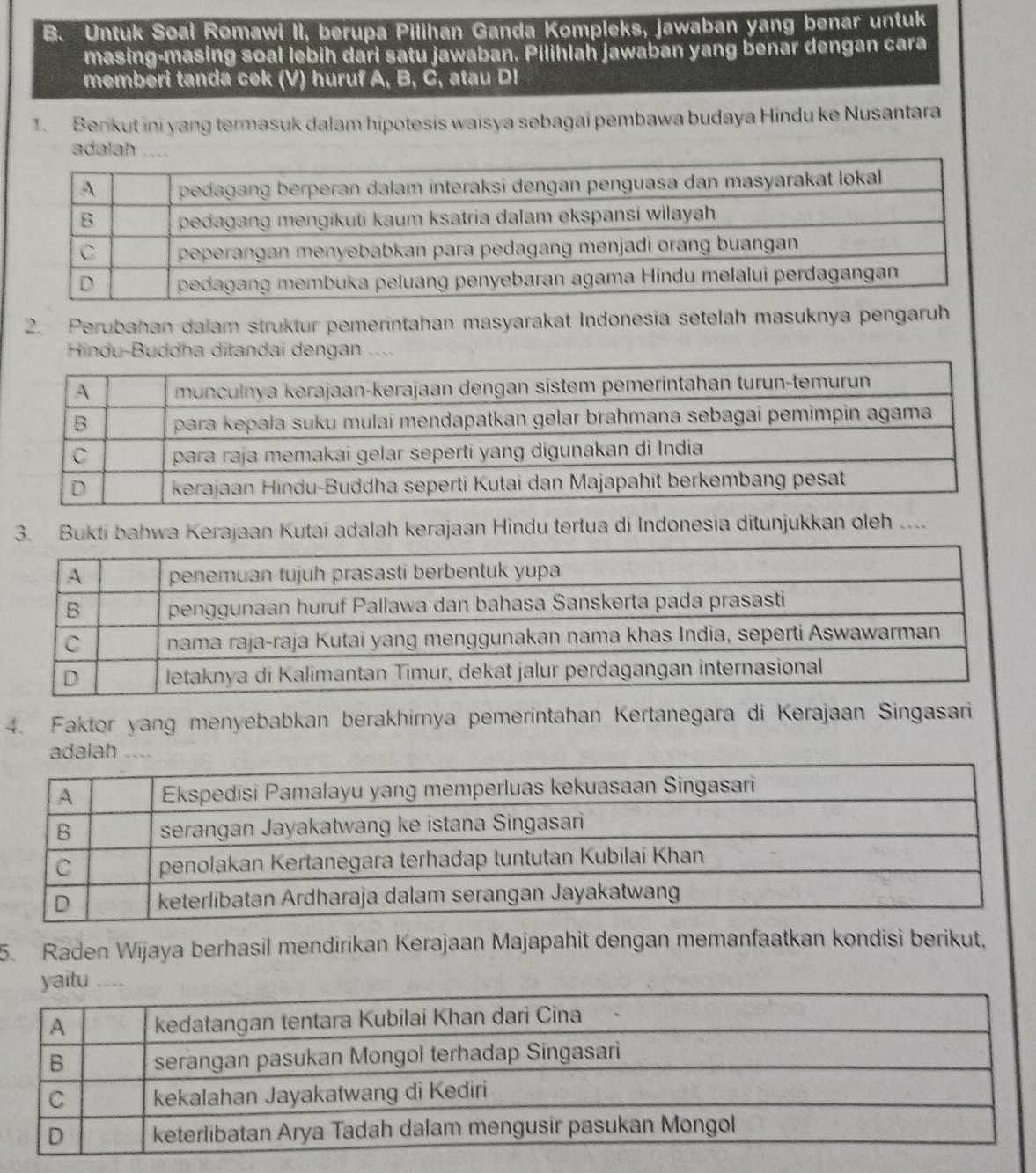 Untuk Soal Romawi II, berupa P ilihan Ganda Kompleks, jawaban yang benar untuk 
masing-masing soal lebih dari satu jawaban, Pilihlah jawaban yang benar dengan cara 
memberi tanda cek (V) huruf A, B, C, atau D! 
1. Berikut ini yang termasuk dalam hipotesis waisya sebagai pembawa budaya Hindu ke Nusantara 
adalah .... 
2. Perubahan dalam struktur pemerintahan masyarakat Indonesia setelah masuknya pengaruh 
Hindu-Buddha ditandai dengan . 
3. Bukti bahwa Kerajaan Kutai adalah kerajaan Hindu tertua di Indonesia ditunjukkan oleh .... 
4. Faktor yang menyebabkan berakhirnya pemerintahan Kertanegara di Kerajaan Singasari 
adalah ... 
5. Raden Wijaya berhasil mendirikan Kerajaan Majapahit dengan memanfaatkan kondisi berikut,