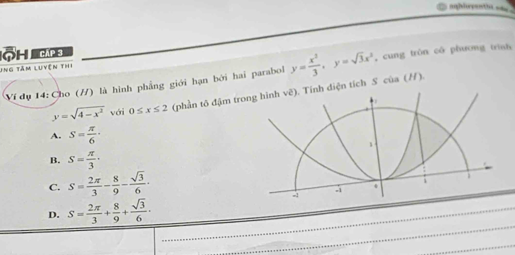 aghlrrenthi say .
Ô H Cáp 3
ung tâm luyện thi
Vídụ 14: Cho (H) là hình phẳng giới hạn bởi hai parabol y= x^2/3 , y=sqrt(3)x^2 , cung tròn cô phương trình
y=sqrt(4-x^2) với 0≤ x≤ 2 (phần tô đậm trong hình vẽ). Tính diện tích S của (H).
.
A. S= π /6 ·
B. S= π /3 ·
C. S= 2π /3 - 8/9 - sqrt(3)/6 ·
i
-1
-2
D. S= 2π /3 + 8/9 + sqrt(3)/6 ·