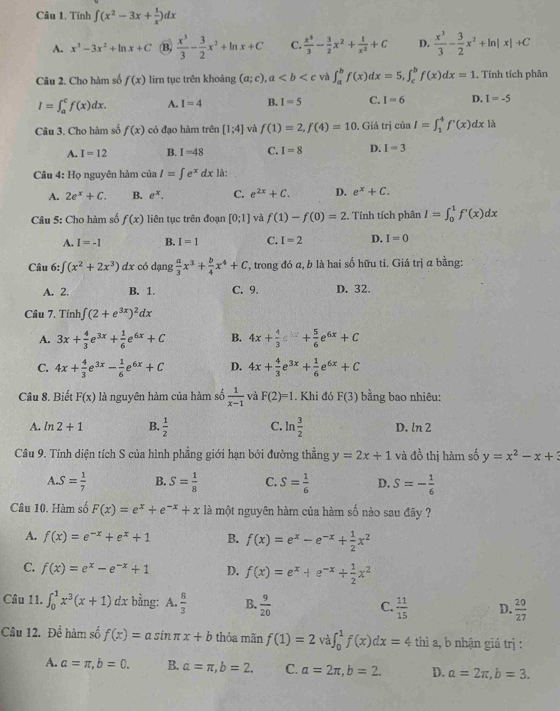 Tính ∈t (x^2-3x+ 1/x )dx
A. x^3-3x^2+ln x+C (B,  x^3/3 - 3/2 x^2+ln x+C C.  x^3/3 - 3/2 x^2+ 1/x^2 +C D.  x^3/3 - 3/2 x^2+ln |x|+C
Câu 2. Cho hàm số f(x) lirn tục trên khoảng (a;c),a và ∈t _a^(bf(x)dx=5,∈t _c^bf(x)dx=1. Tính tích phân
I=∈t _a^cf(x)dx.
A. I=4
B. I=5 C. I=6 D. I=-5
Câu 3. Cho hàm số f(x) có đạo hàm trên [1;4] và f(1)=2,f(4)=10. Giá trị ciaI=∈t _1^4f'(x)dxla
A. I=12 B. I=48 C. I=8 D. I=3
Câu 4: Họ nguyên hàm của I=∈t e^x)dx là:
A. 2e^x+C. B. e^x. C. e^(2x)+C. D. e^x+C.
Câu 5: Cho hàm số f(x) liên tục trên đoạn [0;1] và f(1)-f(0)=2. Tính tích phân I=∈t _0^(1f'(x)dx
A. I=-1 B. I=1 C. I=2 D. I=0
Câu 6: j ∈t (x^2)+2x^3)dx có dạng  a/3 x^3+ b/4 x^4+C , trong đó a, b là hai số hữu tỉ. Giá trị a bằng:
A. 2. B. 1. C. 9. D. 32.
Câu 7. Tính ∈t (2+e^(3x))^2dx
B.
A. 3x+ 4/3 e^(3x)+ 1/6 e^(6x)+C 4x+ 4/3 e^(3x)+ 5/6 e^(6x)+C
C. 4x+ 4/3 e^(3x)- 1/6 e^(6x)+C D. 4x+ 4/3 e^(3x)+ 1/6 e^(6x)+C
Câu 8. Biết F(x) là nguyên hàm của hàm số  1/x-1  và F(2)=1. Khi đó F(3) bằng bao nhiêu:
A. ln 2+1 B.  1/2  C. ln  3/2  D. ln 2
Câu 9. Tính diện tích S của hình phẳng giới hạn bởi đường thẳng y=2x+1 và đồ thị hàm số y=x^2-x+3
A.S= 1/7 
B. S= 1/8  S= 1/6  S=- 1/6 
C.
D.
Câu 10. Hàm số F(x)=e^x+e^(-x)+x là một nguyên hàm của hàm số nào sau đây ?
A. f(x)=e^(-x)+e^x+1 B. f(x)=e^x-e^(-x)+ 1/2 x^2
C. f(x)=e^x-e^(-x)+1 D. f(x)=e^x+e^(-x)+ 1/2 x^2
Câu 11. ∈t _0^(1x^3)(x+1)dx bằng: A.  8/3  B.  9/20   11/15   20/27 
C.
D.
Câu 12. Để hàm số f(x)=asin π x+b thỏa mãn f(1)=2 và ∈t _0^1f(x)dx=4 thì a, b nhận giá trị :
A. a=π ,b=0. B. alpha =π ,b=2. C. a=2π ,b=2. D. a=2π ,b=3.