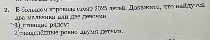 В большом хороводе стоят 2025 детей. Доκажηте, чτо найдутся 
два мальчика или две девочки 
1) стояшие рядοм; 
2)разделенные ровно двумя детьмн.