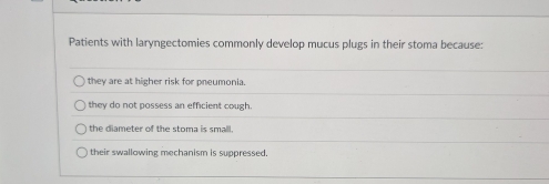 Patients with laryngectomies commonly develop mucus plugs in their stoma because:
they are at higher risk for pneumonia.
they do not possess an efficient cough.
the diameter of the stoma is small.
their swallowing mechanism is suppressed.