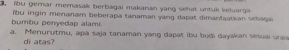 Ibu gemar memasak berbagai makanan yang sehat untuk keluarga. 
Ibu ingin menanam beberapa tanaman yang dapat dimanfaatkan sebagai 
bumbu penyedap alami. 
a. Menurutmu, apa saja tanaman yang dapat ibu budi dayakan sesuai uraia 
di atas?