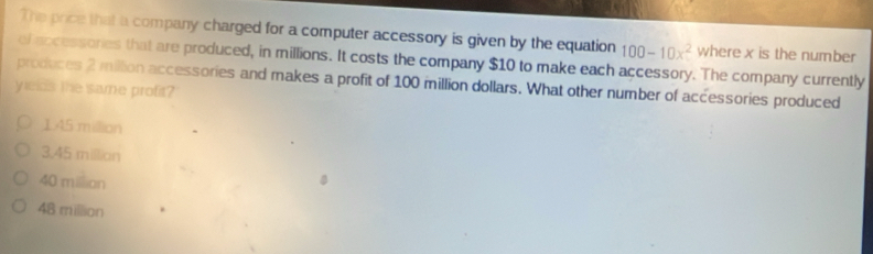 The price that a company charged for a computer accessory is given by the equation 100-10x^2 where x is the number
ef accessories that are produced, in millions. It costs the company $10 to make each accessory. The company currently
produces 2 million accessories and makes a profit of 100 million dollars. What other number of accessories produced
yelds the same profit?
1.45 million
3,45 millian
40 million
48 million