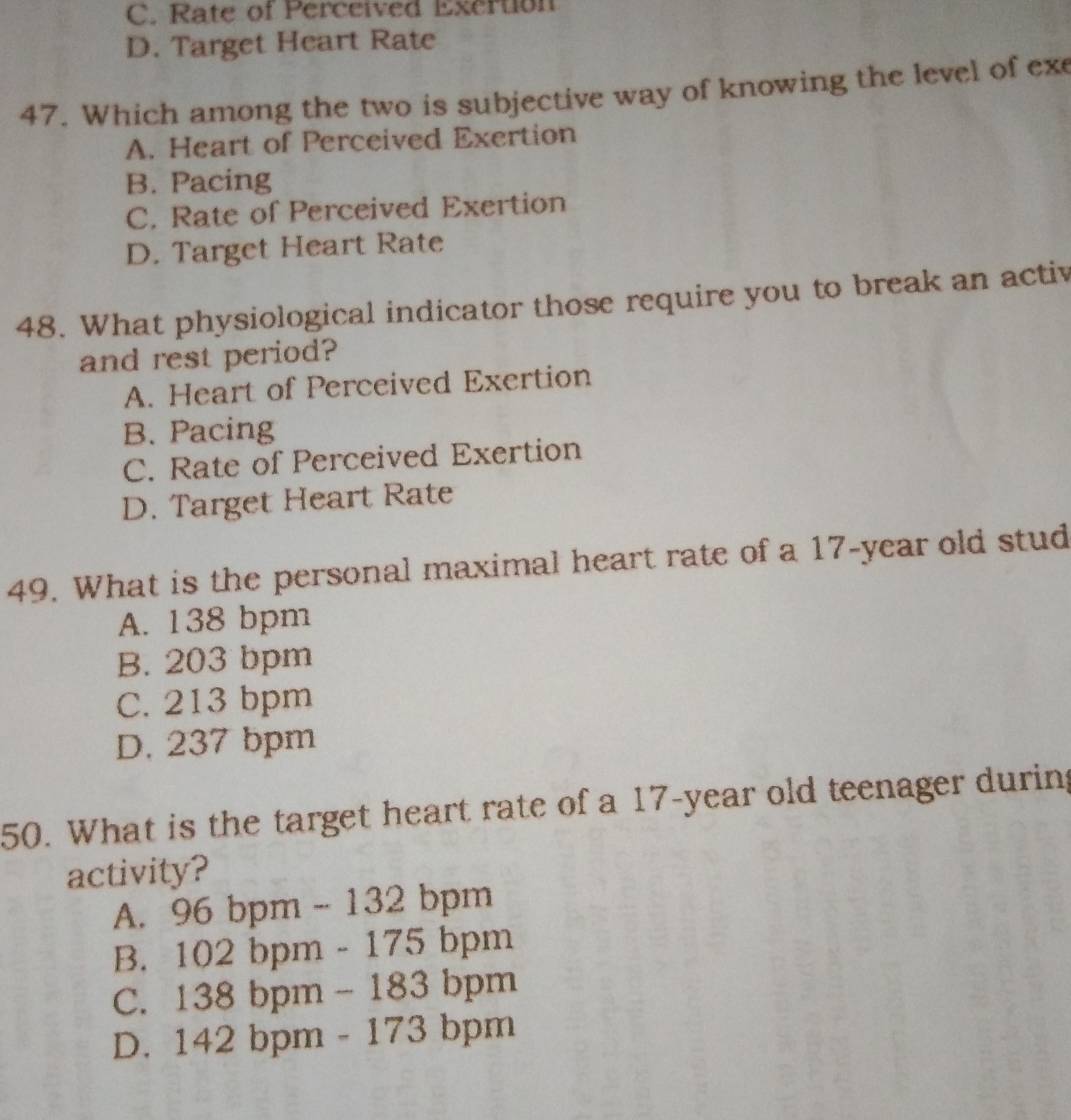 C. Rate of Perceived Exertion
D. Target Heart Rate
47. Which among the two is subjective way of knowing the level of ex
A. Heart of Perceived Exertion
B. Pacing
C. Rate of Perceived Exertion
D. Target Heart Rate
48. What physiological indicator those require you to break an activ
and rest period?
A. Heart of Perceived Exertion
B. Pacing
C. Rate of Perceived Exertion
D. Target Heart Rate
49. What is the personal maximal heart rate of a 17-year old stud
A. 138 bpm
B. 203 bpm
C. 213 bpm
D. 237 bpm
50. What is the target heart rate of a 17-year old teenager during
activity?
A. 96 bpm - 132 bpm
B. 102 bpm - 175 bpm
C. 138 bpm - 183 bpm
D. 142 bpm - 173 bpm